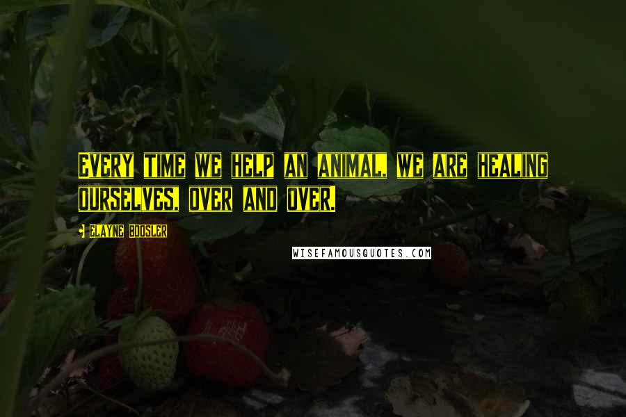Elayne Boosler Quotes: Every time we help an animal, we are healing ourselves, over and over.