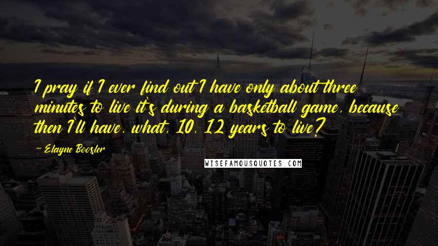 Elayne Boosler Quotes: I pray if I ever find out I have only about three minutes to live it's during a basketball game, because then I'll have, what, 10, 12 years to live?