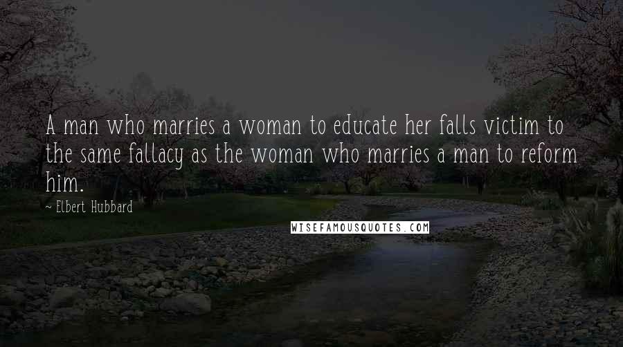 Elbert Hubbard Quotes: A man who marries a woman to educate her falls victim to the same fallacy as the woman who marries a man to reform him.