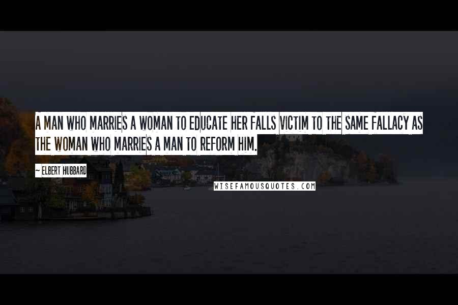 Elbert Hubbard Quotes: A man who marries a woman to educate her falls victim to the same fallacy as the woman who marries a man to reform him.