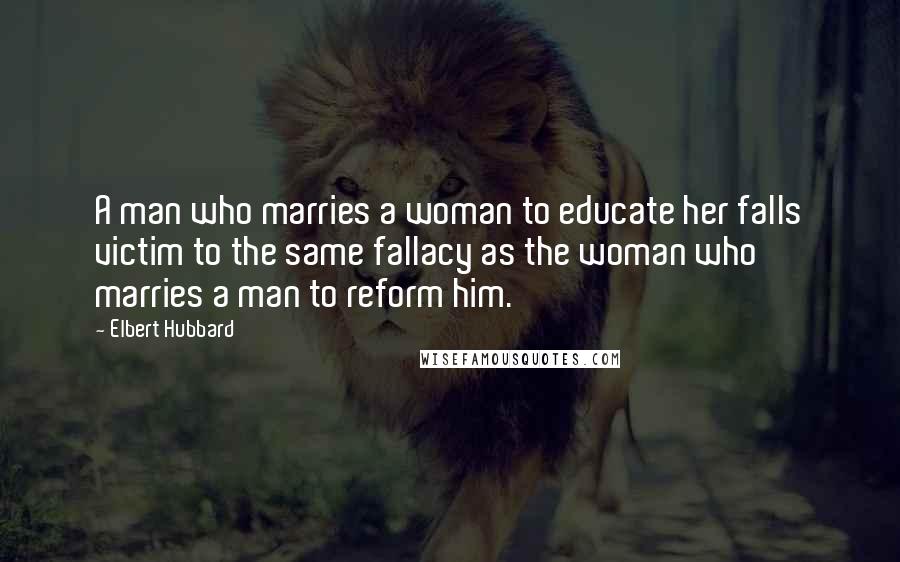 Elbert Hubbard Quotes: A man who marries a woman to educate her falls victim to the same fallacy as the woman who marries a man to reform him.