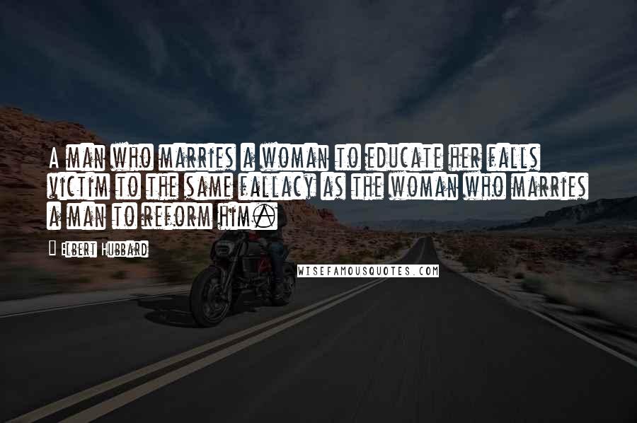 Elbert Hubbard Quotes: A man who marries a woman to educate her falls victim to the same fallacy as the woman who marries a man to reform him.