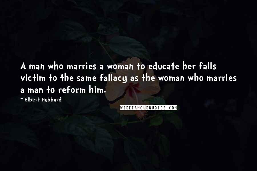 Elbert Hubbard Quotes: A man who marries a woman to educate her falls victim to the same fallacy as the woman who marries a man to reform him.