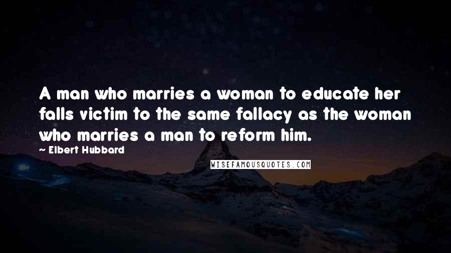 Elbert Hubbard Quotes: A man who marries a woman to educate her falls victim to the same fallacy as the woman who marries a man to reform him.