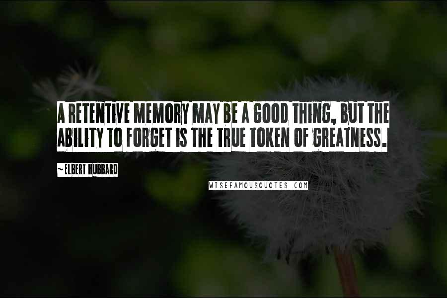 Elbert Hubbard Quotes: A retentive memory may be a good thing, but the ability to forget is the true token of greatness.