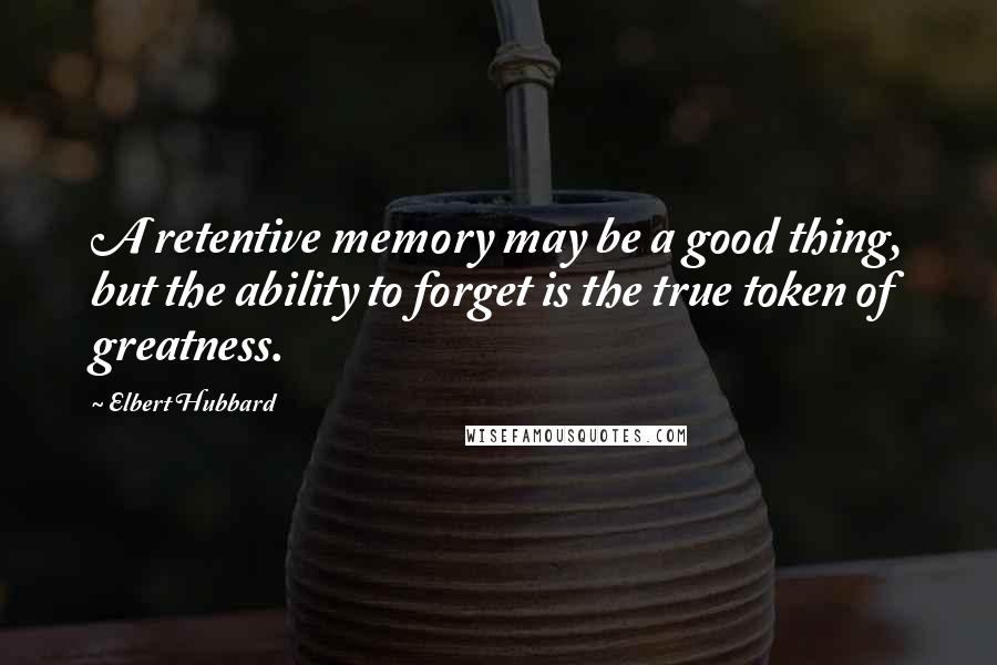 Elbert Hubbard Quotes: A retentive memory may be a good thing, but the ability to forget is the true token of greatness.