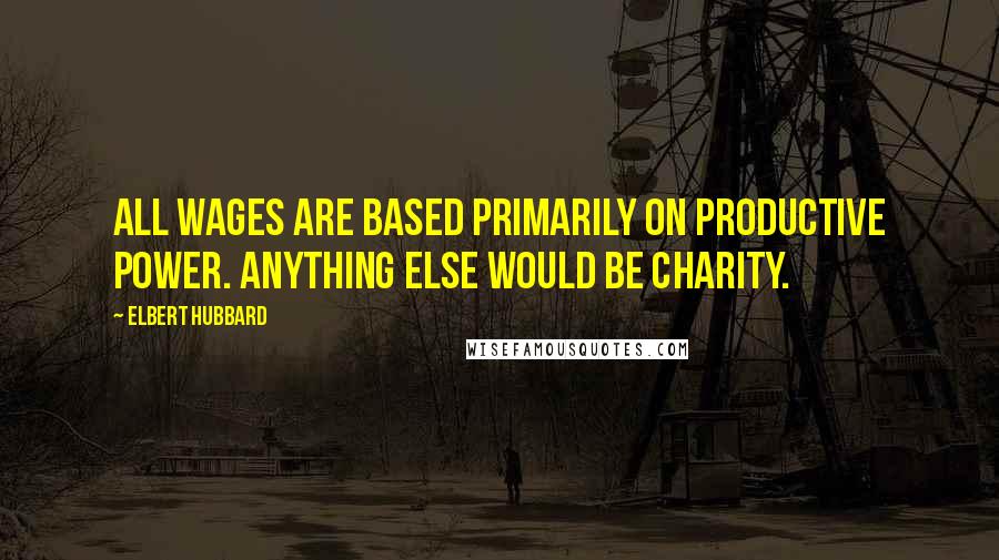 Elbert Hubbard Quotes: All wages are based primarily on productive power. Anything else would be charity.