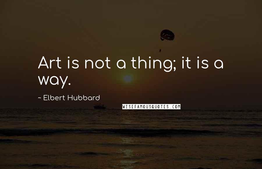 Elbert Hubbard Quotes: Art is not a thing; it is a way.