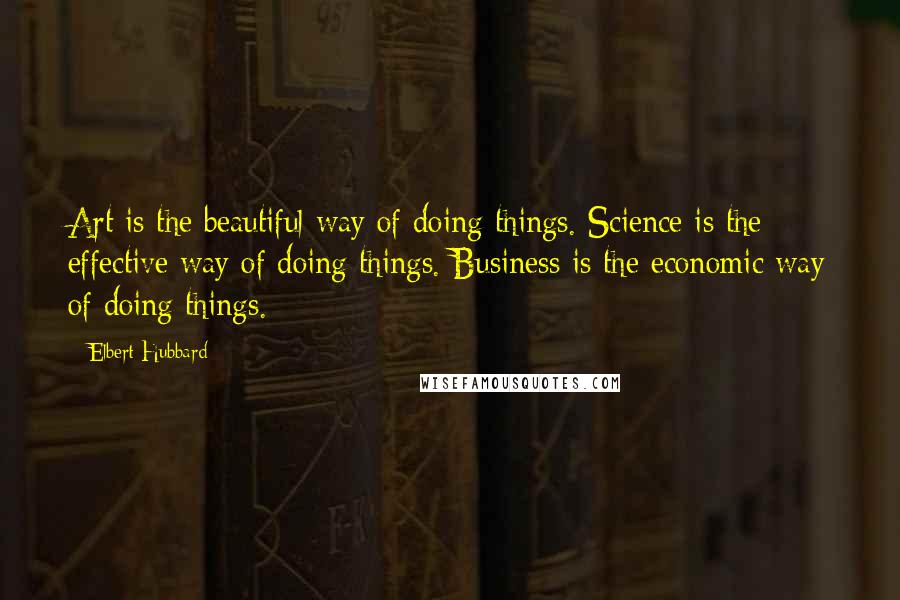 Elbert Hubbard Quotes: Art is the beautiful way of doing things. Science is the effective way of doing things. Business is the economic way of doing things.