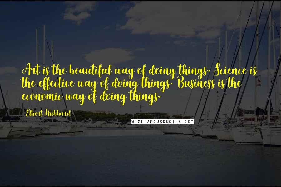 Elbert Hubbard Quotes: Art is the beautiful way of doing things. Science is the effective way of doing things. Business is the economic way of doing things.