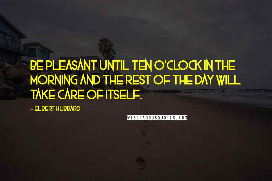 Elbert Hubbard Quotes: Be pleasant until ten o'clock in the morning and the rest of the day will take care of itself.