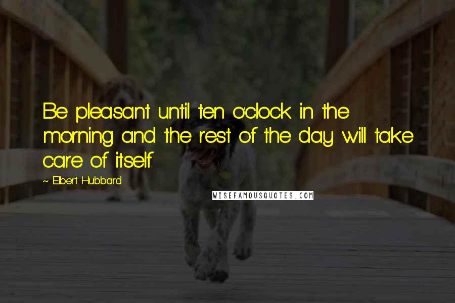 Elbert Hubbard Quotes: Be pleasant until ten o'clock in the morning and the rest of the day will take care of itself.