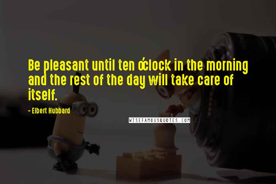 Elbert Hubbard Quotes: Be pleasant until ten o'clock in the morning and the rest of the day will take care of itself.