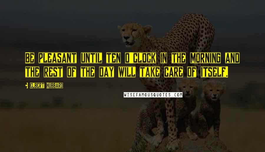 Elbert Hubbard Quotes: Be pleasant until ten o'clock in the morning and the rest of the day will take care of itself.