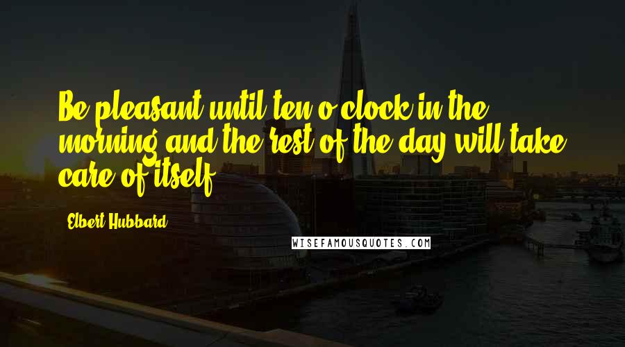 Elbert Hubbard Quotes: Be pleasant until ten o'clock in the morning and the rest of the day will take care of itself.