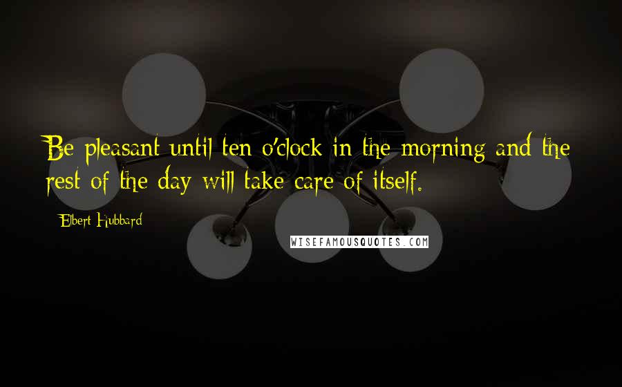 Elbert Hubbard Quotes: Be pleasant until ten o'clock in the morning and the rest of the day will take care of itself.