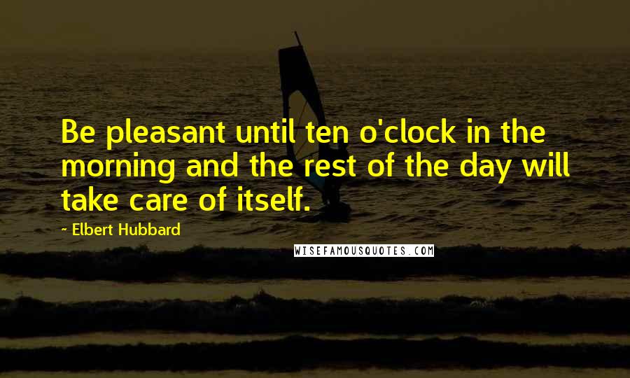 Elbert Hubbard Quotes: Be pleasant until ten o'clock in the morning and the rest of the day will take care of itself.