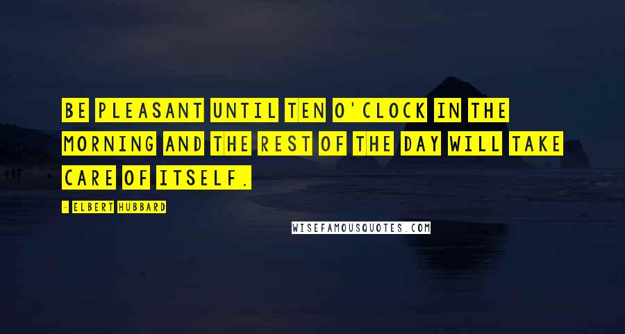 Elbert Hubbard Quotes: Be pleasant until ten o'clock in the morning and the rest of the day will take care of itself.