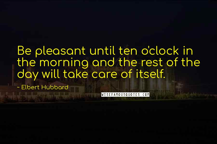 Elbert Hubbard Quotes: Be pleasant until ten o'clock in the morning and the rest of the day will take care of itself.