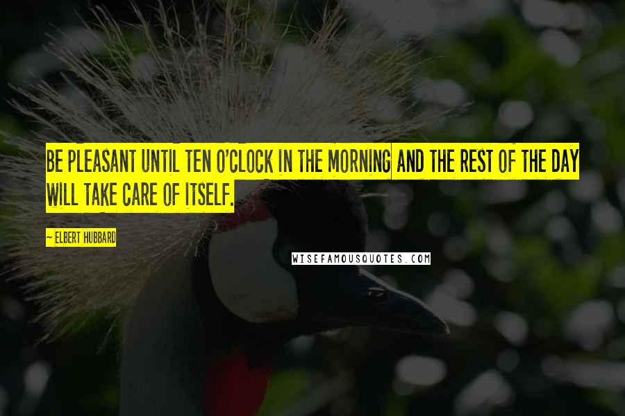 Elbert Hubbard Quotes: Be pleasant until ten o'clock in the morning and the rest of the day will take care of itself.