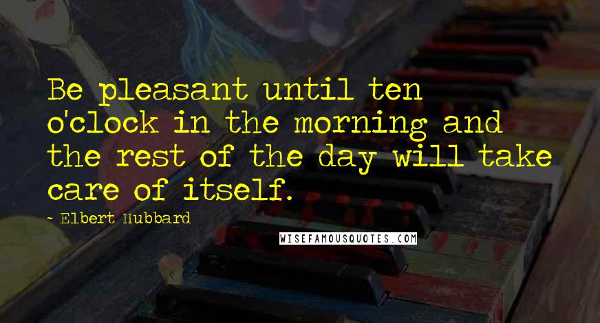 Elbert Hubbard Quotes: Be pleasant until ten o'clock in the morning and the rest of the day will take care of itself.