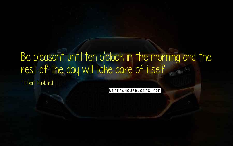 Elbert Hubbard Quotes: Be pleasant until ten o'clock in the morning and the rest of the day will take care of itself.