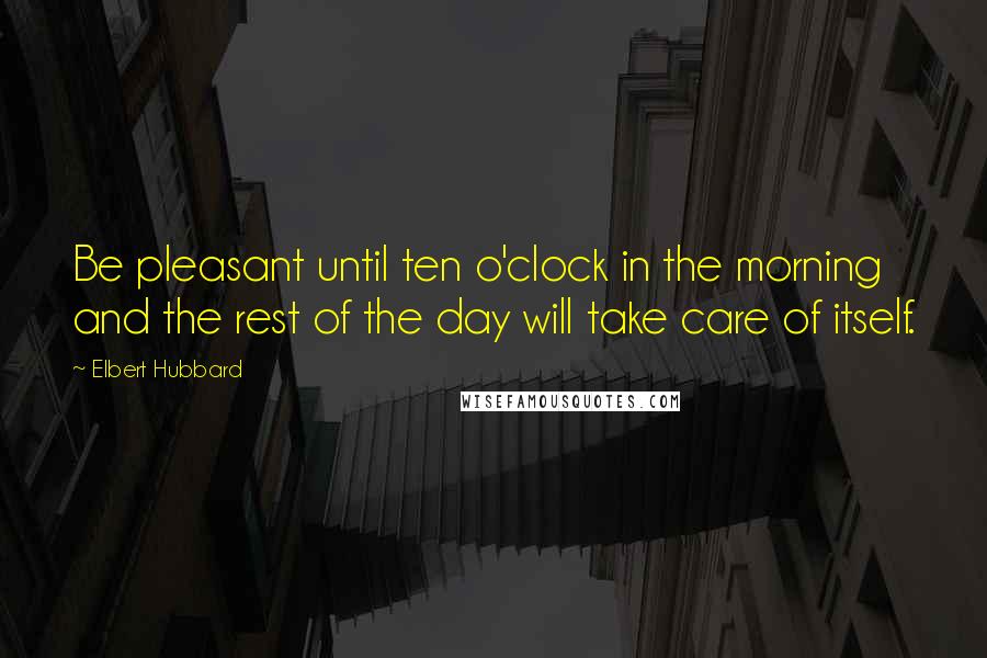Elbert Hubbard Quotes: Be pleasant until ten o'clock in the morning and the rest of the day will take care of itself.