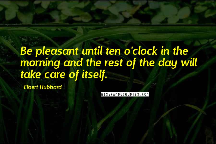 Elbert Hubbard Quotes: Be pleasant until ten o'clock in the morning and the rest of the day will take care of itself.