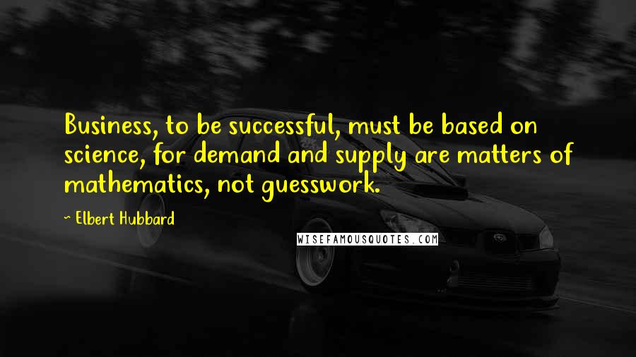 Elbert Hubbard Quotes: Business, to be successful, must be based on science, for demand and supply are matters of mathematics, not guesswork.