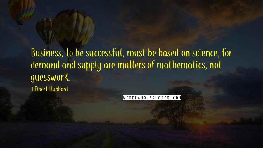 Elbert Hubbard Quotes: Business, to be successful, must be based on science, for demand and supply are matters of mathematics, not guesswork.