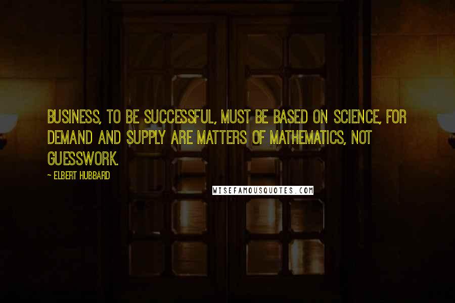 Elbert Hubbard Quotes: Business, to be successful, must be based on science, for demand and supply are matters of mathematics, not guesswork.