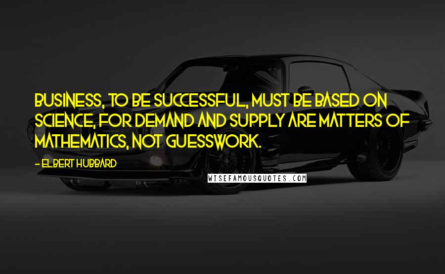Elbert Hubbard Quotes: Business, to be successful, must be based on science, for demand and supply are matters of mathematics, not guesswork.