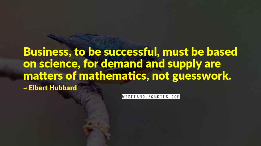 Elbert Hubbard Quotes: Business, to be successful, must be based on science, for demand and supply are matters of mathematics, not guesswork.