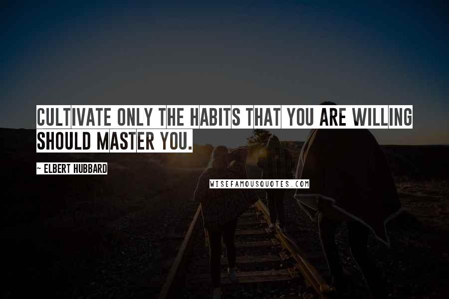 Elbert Hubbard Quotes: Cultivate only the habits that you are willing should master you.