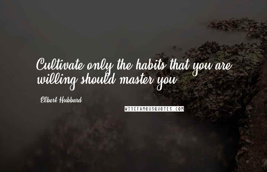 Elbert Hubbard Quotes: Cultivate only the habits that you are willing should master you.