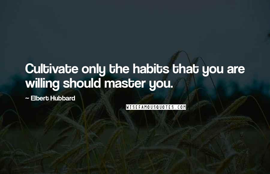 Elbert Hubbard Quotes: Cultivate only the habits that you are willing should master you.