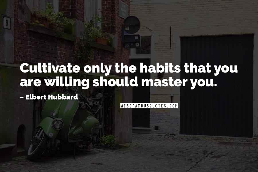 Elbert Hubbard Quotes: Cultivate only the habits that you are willing should master you.