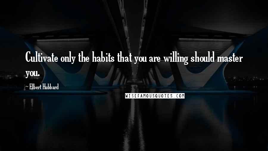 Elbert Hubbard Quotes: Cultivate only the habits that you are willing should master you.