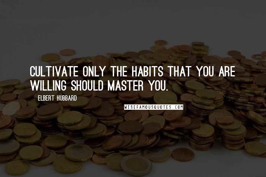 Elbert Hubbard Quotes: Cultivate only the habits that you are willing should master you.