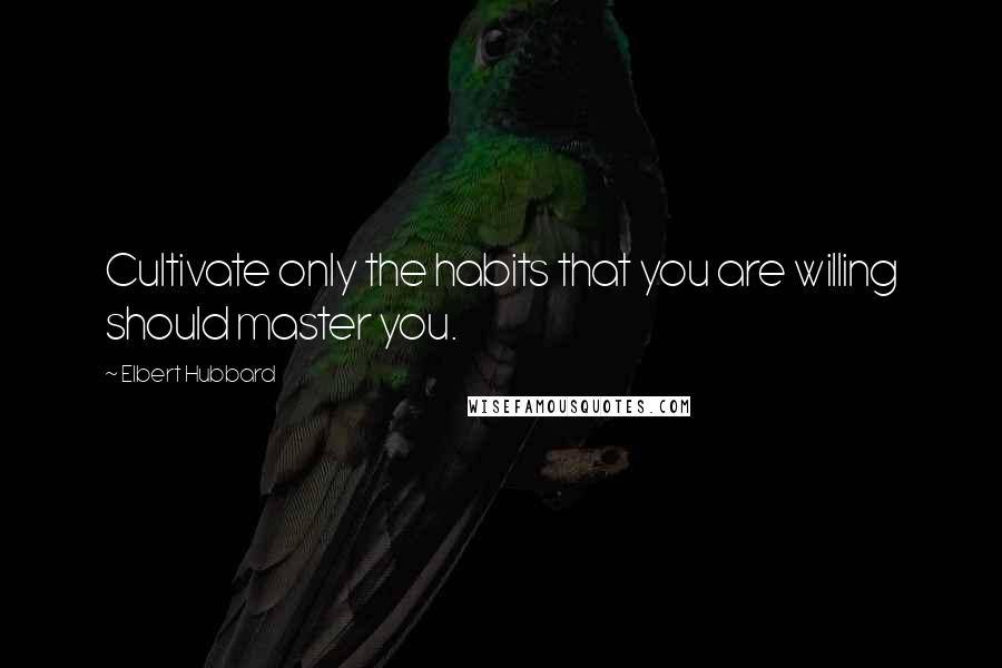 Elbert Hubbard Quotes: Cultivate only the habits that you are willing should master you.