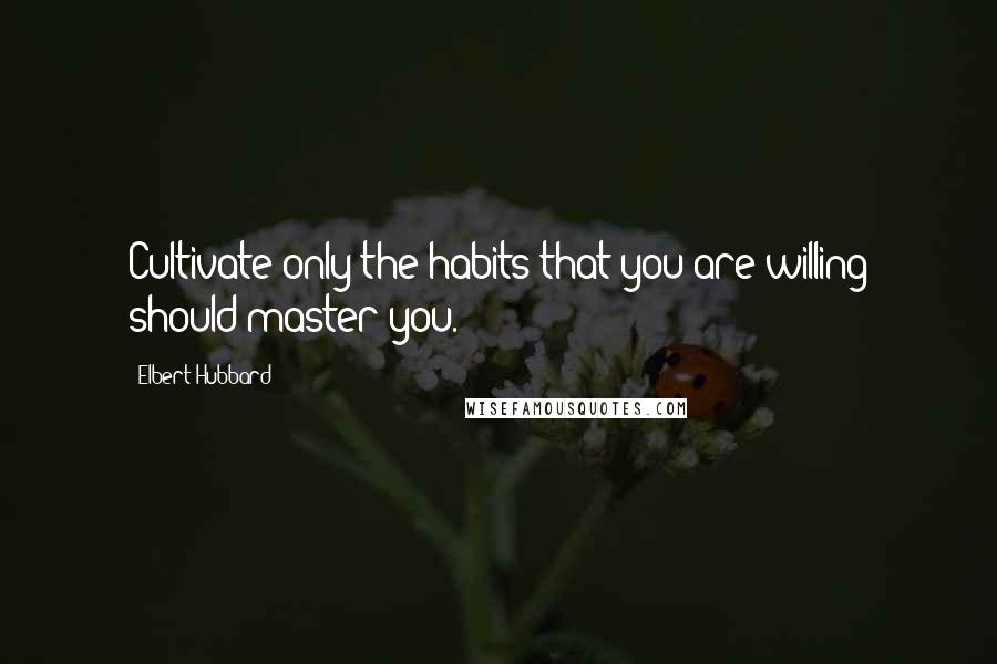 Elbert Hubbard Quotes: Cultivate only the habits that you are willing should master you.