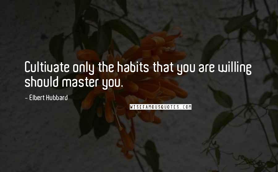 Elbert Hubbard Quotes: Cultivate only the habits that you are willing should master you.