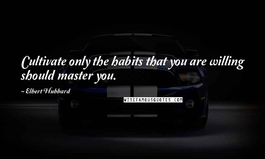 Elbert Hubbard Quotes: Cultivate only the habits that you are willing should master you.