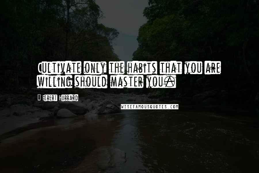 Elbert Hubbard Quotes: Cultivate only the habits that you are willing should master you.