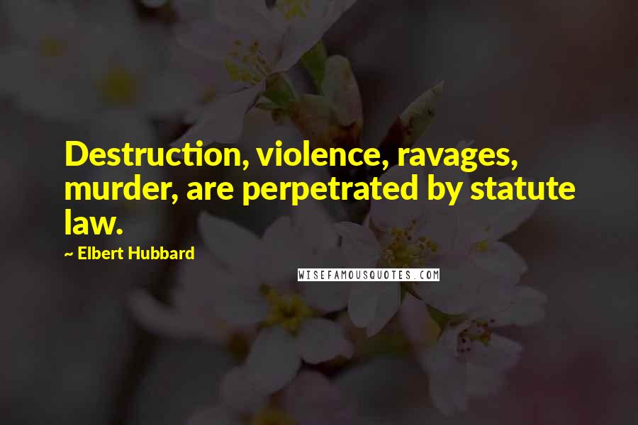 Elbert Hubbard Quotes: Destruction, violence, ravages, murder, are perpetrated by statute law.