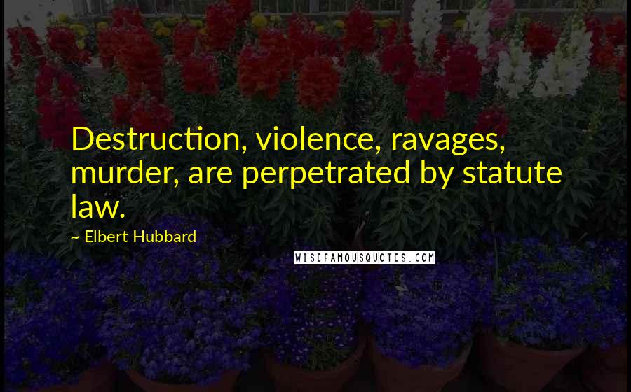 Elbert Hubbard Quotes: Destruction, violence, ravages, murder, are perpetrated by statute law.