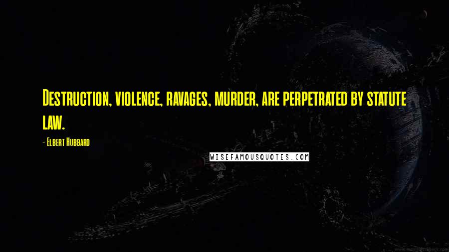 Elbert Hubbard Quotes: Destruction, violence, ravages, murder, are perpetrated by statute law.