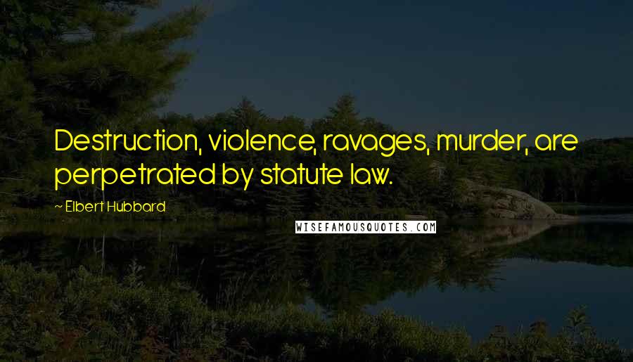 Elbert Hubbard Quotes: Destruction, violence, ravages, murder, are perpetrated by statute law.