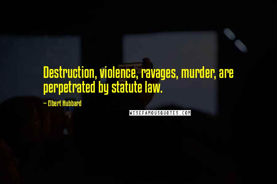 Elbert Hubbard Quotes: Destruction, violence, ravages, murder, are perpetrated by statute law.