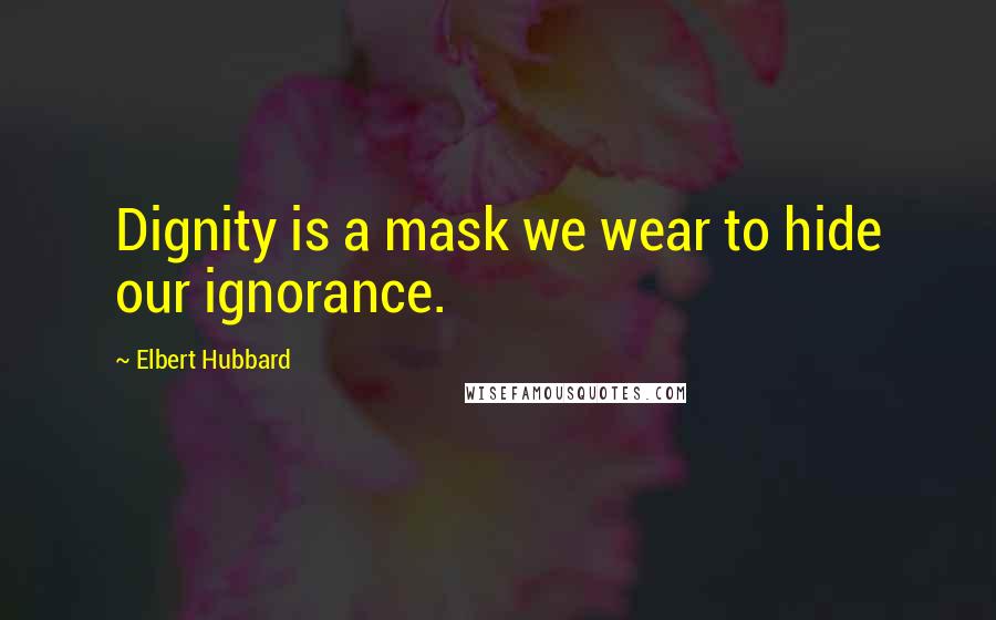 Elbert Hubbard Quotes: Dignity is a mask we wear to hide our ignorance.